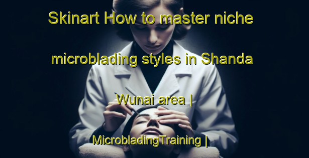 Skinart How to master niche microblading styles in Shanda Wunai area | MicrobladingTraining | MicrobladingClasses | SkinartTraining-Pakistan